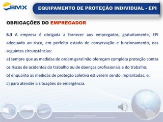 EQUIPAMENTO DE PROTEÇÃO INDIVIDUAL - EPI
OBRIGAÇÕES DO EMPREGADOR
6.3 A empresa é obrigada a fornecer aos empregados, gratuitamente, EPI
adequado ao risco, em perfeito estado de conservação e funcionamento, nas
seguintes circunstâncias:
a) sempre que as medidas de ordem geral não ofereçam completa proteção contra
os riscos de acidentes do trabalho ou de doenças profissionais e do trabalho;
b) enquanto as medidas de proteção coletiva estiverem sendo implantadas; e,
c) para atender a situações de emergência.
Elaboração: 14/06/2022 - Rev.00
Elaboração: Segurança do Trabalho - Verificação: Qualidade - Aprovação: Diretoria de Suporte
 