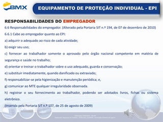 EQUIPAMENTO DE PROTEÇÃO INDIVIDUAL - EPI
RESPONSABILIDADES DO EMPREGADOR
6.6 Responsabilidades do empregador. (Alterado pela Portaria SIT n.º 194, de 07 de dezembro de 2010)
6.6.1 Cabe ao empregador quanto ao EPI:
a) adquirir o adequado ao risco de cada atividade;
b) exigir seu uso;
c) fornecer ao trabalhador somente o aprovado pelo órgão nacional competente em matéria de
segurança e saúde no trabalho;
d) orientar e treinar o trabalhador sobre o uso adequado, guarda e conservação;
e) substituir imediatamente, quando danificado ou extraviado;
f) responsabilizar-se pela higienização e manutenção periódica; e,
g) comunicar ao MTE qualquer irregularidade observada.
h) registrar o seu fornecimento ao trabalhador, podendo ser adotados livros, fichas ou sistema
eletrônico.
(Inserida pela Portaria SIT n.º 107, de 25 de agosto de 2009)
Elaboração: 14/06/2022 - Rev.00
Elaboração: Segurança do Trabalho - Verificação: Qualidade - Aprovação: Diretoria de Suporte
 