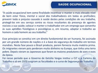 SAÚDE OCUPACIONAL
“A saúde ocupacional tem como finalidade incentivar e manter o mais elevado nível
de bem estar físico, mental e social dos trabalhadores em todas as profissões;
prevenir todo o prejuízo causado à saúde destes pelas condições de seu trabalho,
protegê-los em seu serviço contra os riscos resultantes da presença de agentes
nocivos a sua saúde; colocar e manter o trabalhador em um emprego que convenha
às suas aptidões fisiológicas e psicológicas e, em resumo, adaptar o trabalho ao
homem e cada homem ao seu trabalho.”
Esse princípio se constitui em um direito fundamental do ser humano, foi assinado
por um grande número de nações e é a base da segurança do trabalho em termos
mundiais. Nesta fase pouco o Brasil produzia, porem fornecia muita matéria prima.
Os imigrantes vieram pois perderam muito dinheiro na Europa, que tinha uma terra
pobre. Depois vieram os Japoneses que foram os maiores produtores de aves e ovos
da época.
Foi nesse período que o Governo de Getúlio Vargas institui a CLT e a Carteira do
Trabalho e só em 1970 surgiram as faculdades e o curso de Segurança do Trabalho.
Elaboração: 14/06/2022 - Rev.00
Elaboração: Segurança do Trabalho - Verificação: Qualidade - Aprovação: Diretoria de Suporte
 