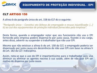 EQUIPAMENTO DE PROTEÇÃO INDIVIDUAL - EPI
CLT ARTIGO 158
A alínea b do parágrafo único do art, 158 da CLT diz o seguinte:
“Parágrafo único – Constitui ato faltoso do empregado a recusa injustificada: […]
b) ao uso dos equipamentos de proteção individual fornecidos pela empresa”.
Desta forma, quando o empregador notar que seu funcionário não usa o EPI
fornecido pela empresa poderá dispensá-lo por justa causa, ficando à seu cargo,
antes disso, advertir ou suspender o trabalhador que não usar EPI.
Mesmo que não existisse a alínea b do art. 158 da CLT, o empregado poderia ser
dispensado por justa causa em decorrência de não usar EPI com base na alínea h
do art. 182 da CLT: indisciplina.
Assim, nota-se que o uso do EPI é importantíssimo para o trabalhador, pois visa
diminuir ou eliminar os agentes nocivos à sua saúde, além de não usar EPI ser
motivo de dispensa por justa causa.
Elaboração: 14/06/2022 - Rev.00
Elaboração: Segurança do Trabalho - Verificação: Qualidade - Aprovação: Diretoria de Suporte
 