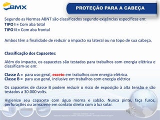 PROTEÇÃO PARA A CABEÇA
Segundo as Normas ABNT são classificados segundo exigências específicas em:
TIPO I = Com aba total
TIPO II = Com aba frontal
Ambos têm a finalidade de reduzir o impacto na lateral ou no topo de sua cabeça.
Classificação dos Capacetes:
Além do impacto, os capacetes são testados para trabalhos com energia elétrica e
classificam-se em:
Classe A = para uso geral, exceto em trabalhos com energia elétrica.
Classe B = para uso geral, inclusive em trabalhos com energia elétrica
Os capacetes de classe B podem reduzir o risco de exposição à alta tensão e são
testados a 30.000 volts.
Higienize seu capacete com água morna e sabão. Nunca pinte, faça furos,
perfurações ou armazene em contato direto com a luz solar.
Elaboração: 14/06/2022 - Rev.00
Elaboração: Segurança do Trabalho - Verificação: Qualidade - Aprovação: Diretoria de Suporte
 