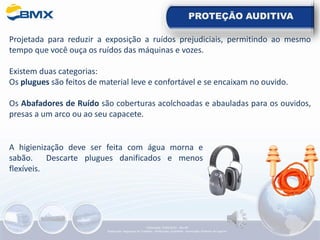 PROTEÇÃO AUDITIVA
Projetada para reduzir a exposição a ruídos prejudiciais, permitindo ao mesmo
tempo que você ouça os ruídos das máquinas e vozes.
Existem duas categorias:
Os plugues são feitos de material leve e confortável e se encaixam no ouvido.
Os Abafadores de Ruído são coberturas acolchoadas e abauladas para os ouvidos,
presas a um arco ou ao seu capacete.
A higienização deve ser feita com água morna e
sabão. Descarte plugues danificados e menos
flexíveis.
Elaboração: 14/06/2022 - Rev.00
Elaboração: Segurança do Trabalho - Verificação: Qualidade - Aprovação: Diretoria de Suporte
 