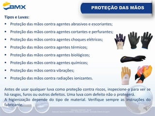 PROTEÇÃO DAS MÃOS
Tipos e Luvas:
▪ Proteção das mãos contra agentes abrasivos e escoriantes;
▪ Proteção das mãos contra agentes cortantes e perfurantes;
▪ Proteção das mãos contra agentes choques elétricos;
▪ Proteção das mãos contra agentes térmicos;
▪ Proteção das mãos contra agentes biológicos;
▪ Proteção das mãos contra agentes químicos;
▪ Proteção das mãos contra vibrações;
▪ Proteção das mãos contra radiações ionizantes.
Antes de usar qualquer luva como proteção contra riscos, inspecione-a para ver se
há rasgos, furos ou outros defeitos. Uma luva com defeito não o protegerá.
A higienização depende do tipo de material. Verifique sempre as instruções do
fabricante.
Elaboração: 14/06/2022 - Rev.00
Elaboração: Segurança do Trabalho - Verificação: Qualidade - Aprovação: Diretoria de Suporte
 