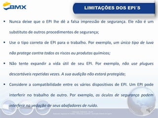 LIMITAÇÕES DOS EPI´S
▪ Nunca deixe que o EPI lhe dê a falsa impressão de segurança. Ele não é um
substituto de outros procedimentos de segurança;
▪ Use o tipo correto de EPI para o trabalho. Por exemplo, um único tipo de luva
não protege contra todos os riscos ou produtos químicos;
▪ Não tente expandir a vida útil de seu EPI. Por exemplo, não use plugues
descartáveis repetidas vezes. A sua audição não estará protegida;
▪ Considere a compatibilidade entre os vários dispositivos de EPI. Um EPI pode
interferir no trabalho de outro. Por exemplo, os óculos de segurança podem
interferir na vedação de seus abafadores de ruído.
Elaboração: 14/06/2022 - Rev.00
Elaboração: Segurança do Trabalho - Verificação: Qualidade - Aprovação: Diretoria de Suporte
 