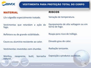 VESTIMENTA PARA PROTEÇÃO TOTAL DO CORPO
MATERIAL
Lã e algodão especialmente tratado.
Vestimentas que retardam a ação do
fogo.
Refletora ou de grande visibilidade.
Couro ou alumínio resistente ao calor.
Vestimentas revestidas com chumbo.
Nitrílica, neopreme, butil, borracha
natural.
RISCOS
Variação de temperatura.
Equipamento de alta voltagem ou em
torno de fogo.
Roupa para risco de tráfego.
Elevado grau de calor.
Radiação ionizante.
Exposição a produtos químicos.
Elaboração: 14/06/2022 - Rev.00
Elaboração: Segurança do Trabalho - Verificação: Qualidade - Aprovação: Diretoria de Suporte
 