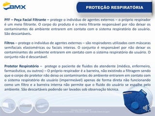 PROTEÇÃO RESPIRATÓRIA
PFF – Peça Facial Filtrante – protege o indivíduo de agentes externos – o próprio respirador
é um meio filtrante. O corpo do produto é o meio filtrante responsável por não deixar os
contaminantes do ambiente entrarem em contato com o sistema respiratório do usuário.
São descartáveis.
Filtros – protege o indivíduo de agentes externos – são respiradores utilizados com máscaras
semifaciais elastoméricas ou faciais inteiras. O conjunto é responsável por não deixar os
contaminantes do ambiente entrarem em contato com o sistema respiratório do usuário. O
conjunto não é descartável.
Protetor Respiratório – protege o paciente de fluidos do atendente (médico, enfermeiro,
farmacêutico, ou outros) – O próprio respirador é a barreira, não existindo a filtragem sendo
que o corpo do protetor não deixa os contaminantes do ambiente entrarem em contato com
o sistema respiratório do usuário (impermeável) apenas de forma direta não funcionando
como um filtro e a barreira interna não permite que o fluido do usuário se espalhe pelo
ambiente. São descartáveis podendo ser lavados sob observação técnica.
Elaboração: 14/06/2022 - Rev.00
Elaboração: Segurança do Trabalho - Verificação: Qualidade - Aprovação: Diretoria de Suporte
 