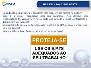 USE EPI – FAÇA SUA PARTE!
Não adianta, os outros se preocuparem com você, se você mesmo não o fizer!
Você é o maior responsável pela sua segurança! Não delegue essa
responsabilidade. Vamos fazer nossa parte nos cuidado e ainda contagiando os
demais com a prevenção!
Seja parceiro do pessoal da Segurança do Trabalho e da CIPA da sua empresa. Todos
só tem a ganhar!
Não seja cabeça dura! Cuide-se, se ame em primeiro lugar!
Elaboração: 14/06/2022 - Rev.00
Elaboração: Segurança do Trabalho - Verificação: Qualidade - Aprovação: Diretoria de Suporte
 