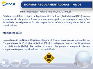 NORMAS REGULAMENTADORAS – NR 06
Última modificação: Portaria MTb 877, de 24/10/2018
Estabelece e define os tipos de Equipamentos de Proteção Individual (EPIs) que as
empresas são obrigadas a fornecer a seus empregados, sempre que as condições
de trabalho o exigirem, a fim de resguardar a saúde e a integridade física dos
trabalhadores.
Atualização 2019:
Uma alteração na Norma Regulamentadora nº 6 determina que os fabricantes de
Equipamentos de Proteção Individual (EPIs) os adaptem para o uso de pessoas
com deficiência (PcDs). Até então, a norma não previa a adequação desses
equipamentos para trabalhadores com deficiência.
Elaboração: 14/06/2022 - Rev.00
Elaboração: Segurança do Trabalho - Verificação: Qualidade - Aprovação: Diretoria de Suporte
 