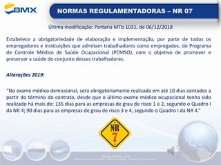 NORMAS REGULAMENTADORAS – NR 07
Última modificação: Portaria MTb 1031, de 06/12/2018
Estabelece a obrigatoriedade de elaboração e implementação, por parte de todos os
empregadores e instituições que admitam trabalhadores como empregados, do Programa
de Controle Médico de Saúde Ocupacional (PCMSO), com o objetivo de promover e
preservar a saúde do conjunto desses trabalhadores.
Alterações 2019:
“No exame médico demissional, será obrigatoriamente realizada em até 10 dias contados a
partir do término do contrato, desde que o último exame médico ocupacional tenha sido
realizado há mais de: 135 dias para as empresas de grau de risco 1 e 2, segundo o Quadro I
da NR 4; 90 dias para as empresas de grau de risco 3 e 4, segundo o Quadro I da NR 4.”
Elaboração: 14/06/2022 - Rev.00
Elaboração: Segurança do Trabalho - Verificação: Qualidade - Aprovação: Diretoria de Suporte
 