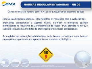 NORMAS REGULAMENTADORAS – NR 09
Última modificação: Portaria SEPRT n.º 1.358 e 1.359, de 09 de dezembro de 2019
Esta Norma Regulamentadora - NR estabelece os requisitos para a avaliação das
exposições ocupacionais a agentes físicos, químicos e biológicos quando
identificados no Programa de Gerenciamento de Riscos - PGR, previsto na NR-1, e
subsidiá-lo quanto às medidas de prevenção para os riscos ocupacionais.
As medidas de prevenção estabelecidas nesta Norma se aplicam onde houver
exposições ocupacionais aos agentes físicos, químicos e biológicos.
Elaboração: 14/06/2022 - Rev.00
Elaboração: Segurança do Trabalho - Verificação: Qualidade - Aprovação: Diretoria de Suporte
 