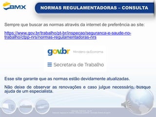 NORMAS REGULAMENTADORAS – CONSULTA
Sempre que buscar as normas através da internet de preferência ao site:
https://www.gov.br/trabalho/pt-br/inspecao/seguranca-e-saude-no-
trabalho/ctpp-nrs/normas-regulamentadoras-nrs
Esse site garante que as normas estão devidamente atualizadas.
Não deixe de observar as renovações e caso julgue necessário, busque
ajuda de um especialista.
Elaboração: 14/06/2022 - Rev.00
Elaboração: Segurança do Trabalho - Verificação: Qualidade - Aprovação: Diretoria de Suporte
 
