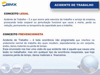 ACIDENTE DE TRABALHO
CONCEITO LEGAL
Acidente de Trabalho – É o que ocorre pelo exercício do trabalho a serviço da empresa,
provocando lesão corporal ou perturbação funcional que cause a morte, perda ou
redução, permanente ou temporária da capacidade para o trabalho.
CONCEITO PREVENCIONISTA
Acidente de Trabalho – é toda ocorrência não programada que interfere no
andamento normal do trabalho dos quais resultem, separadamente ou em conjunto,
lesões, danos materiais ou perda de tempo.
Esse enunciado nos traz uma visão de que acidente não é aquele que causa uma
lesão no trabalhador, mas sim qualquer tipo de ocorrência inesperada, que hoje
ocasiona perda de tempo, danos materiais e financeiros.
Elaboração: 14/06/2022 - Rev.00
Elaboração: Segurança do Trabalho - Verificação: Qualidade - Aprovação: Diretoria de Suporte
 