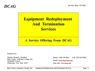 DCAG                                                                             Revision Date: 12/7/2012




                       Equipment Redeployment
                           And Termination
                              Services

                        A Service Offering From DCAG



 Prepared by:

 Thomas Bronack, President                                   Phone: (718) 591-5553      Cell: (917) 673-6992
 Data Center Assistance Group, Inc.
                                                             Email: bronackt@dcag.com
 151-80 20th Avenue
 Whitestone, New York 11357                                  Web Site: www.dcag.com


 Data Center Assistance Group, Inc.   Equipment Redeployment and Termination Services                  Page: 1
 