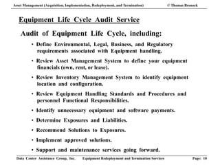Data Center Assistance Group, Inc. Equipment Redeployment and Termination Services Page: 10
Equipment Life Cycle Audit Service
Audit of Equipment Life Cycle, including:
• Define Environmental, Legal, Business, and Regulatory
requirements associated with Equipment handling.
• Review Asset Management System to define your equipment
financials (own, rent, or lease).
• Review Inventory Management System to identify equipment
location and configuration.
• Review Equipment Handling Standards and Procedures and
personnel Functional Responsibilities.
• Identify unnecessary equipment and software payments.
• Determine Exposures and Liabilities.
• Recommend Solutions to Exposures.
• Implement approved solutions.
• Support and maintenance services going forward.
Asset Management (Acquisition, Implementation, Redeployment, and Termination) © Thomas Bronack
 