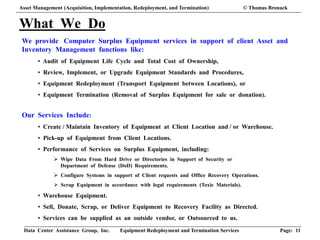 Data Center Assistance Group, Inc. Equipment Redeployment and Termination Services Page: 11
What We Do
We provide Computer Surplus Equipment services in support of client Asset and
Inventory Management functions like:
• Audit of Equipment Life Cycle and Total Cost of Ownership,
• Review, Implement, or Upgrade Equipment Standards and Procedures,
• Equipment Redeployment (Transport Equipment between Locations), or
• Equipment Termination (Removal of Surplus Equipment for sale or donation).
Our Services Include:
• Create / Maintain Inventory of Equipment at Client Location and / or Warehouse.
• Pick-up of Equipment from Client Locations.
• Performance of Services on Surplus Equipment, including:
 Wipe Data From Hard Drive or Directories in Support of Security or
Department of Defense (DoD) Requirements.
 Configure Systems in support of Client requests and Office Recovery Operations.
 Scrap Equipment in accordance with legal requirements (Toxic Materials).
• Warehouse Equipment.
• Sell, Donate, Scrap, or Deliver Equipment to Recovery Facility as Directed.
• Services can be supplied as an outside vendor, or Outsourced to us.
Asset Management (Acquisition, Implementation, Redeployment, and Termination) © Thomas Bronack
 
