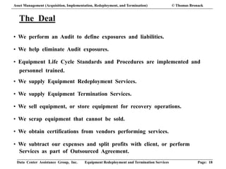 Data Center Assistance Group, Inc. Equipment Redeployment and Termination Services Page: 18
The Deal
• We perform an Audit to define exposures and liabilities.
• We help eliminate Audit exposures.
• Equipment Life Cycle Standards and Procedures are implemented and
personnel trained.
• We supply Equipment Redeployment Services.
• We supply Equipment Termination Services.
• We sell equipment, or store equipment for recovery operations.
• We scrap equipment that cannot be sold.
• We obtain certifications from vendors performing services.
• We subtract our expenses and split profits with client, or perform
Services as part of Outsourced Agreement.
Asset Management (Acquisition, Implementation, Redeployment, and Termination) © Thomas Bronack
 