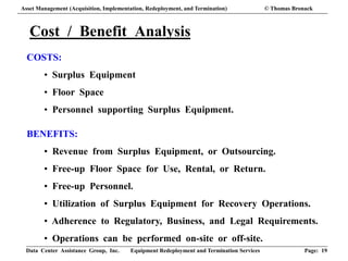 Data Center Assistance Group, Inc. Equipment Redeployment and Termination Services Page: 19
Cost / Benefit Analysis
COSTS:
• Surplus Equipment
• Floor Space
• Personnel supporting Surplus Equipment.
BENEFITS:
• Revenue from Surplus Equipment, or Outsourcing.
• Free-up Floor Space for Use, Rental, or Return.
• Free-up Personnel.
• Utilization of Surplus Equipment for Recovery Operations.
• Adherence to Regulatory, Business, and Legal Requirements.
• Operations can be performed on-site or off-site.
Asset Management (Acquisition, Implementation, Redeployment, and Termination) © Thomas Bronack
 