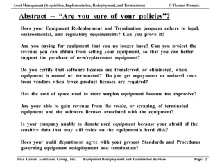 Data Center Assistance Group, Inc. Equipment Redeployment and Termination Services Page: 2
Abstract -- “Are you sure of your policies”?
Does your Equipment Redeployment and Termination program adhere to legal,
environmental, and regulatory requirements? Can you prove it?
Are you paying for equipment that you no longer have? Can you project the
revenue you can obtain from selling your equipment, so that you can better
support the purchase of new/replacement equipment?
Do you certify that software licenses are transferred, or eliminated, when
equipment is moved or terminated? Do you get repayments or reduced costs
from vendors when fewer product licenses are required?
Has the cost of space used to store surplus equipment become too expensive?
Are your able to gain revenue from the resale, or scraping, of terminated
equipment and the software licenses associated with the equipment?
Is your company unable to donate used equipment because your afraid of the
sensitive data that may still reside on the equipment’s hard disk?
Does your audit department agree with your present Standards and Procedures
governing equipment redeployment and termination?
Asset Management (Acquisition, Implementation, Redeployment, and Termination) © Thomas Bronack
 