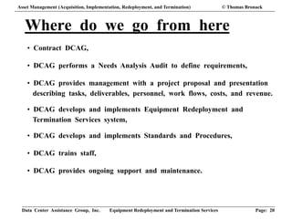 Data Center Assistance Group, Inc. Equipment Redeployment and Termination Services Page: 20
Where do we go from here
• Contract DCAG,
• DCAG performs a Needs Analysis Audit to define requirements,
• DCAG provides management with a project proposal and presentation
describing tasks, deliverables, personnel, work flows, costs, and revenue.
• DCAG develops and implements Equipment Redeployment and
Termination Services system,
• DCAG develops and implements Standards and Procedures,
• DCAG trains staff,
• DCAG provides ongoing support and maintenance.
Asset Management (Acquisition, Implementation, Redeployment, and Termination) © Thomas Bronack
 