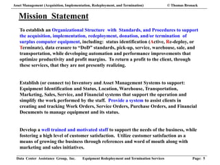 Data Center Assistance Group, Inc. Equipment Redeployment and Termination Services Page: 5
Mission Statement
To establish an Organizational Structure with Standards, and Procedures to support
the acquisition, implementation, redeployment, donation, and/or termination of
surplus computer equipment, including: status identification (Active, Re-deploy, or
Terminate), data erasure to “DoD” standards, pick-up, service, warehouse, sale, and
transportation, while developing automation and performance improvements that
optimize productivity and profit margins. To return a profit to the client, through
these services, that they are not presently realizing.
Establish (or connect to) Inventory and Asset Management Systems to support:
Equipment Identification and Status, Location, Warehouse, Transportation,
Marketing, Sales, Service, and Financial systems that support the operation and
simplify the work performed by the staff. Provide a system to assist clients in
creating and tracking Work Orders, Service Orders, Purchase Orders, and Financial
Documents to manage equipment and its status.
Develop a well trained and motivated staff to support the needs of the business, while
fostering a high level of customer satisfaction. Utilize customer satisfaction as a
means of growing the business through references and word of mouth along with
marketing and sales initiatives.
Asset Management (Acquisition, Implementation, Redeployment, and Termination) © Thomas Bronack
 