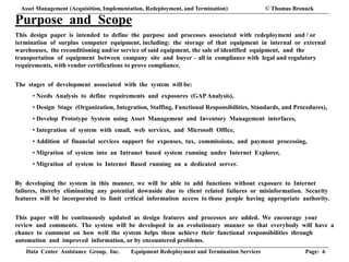 Data Center Assistance Group, Inc. Equipment Redeployment and Termination Services Page: 6
Purpose and Scope
This design paper is intended to define the purpose and processes associated with redeployment and / or
termination of surplus computer equipment, including: the storage of that equipment in internal or external
warehouses, the reconditioning and/or service of said equipment, the sale of identified equipment, and the
transportation of equipment between company site and buyer – all in compliance with legal and regulatory
requirements, with vendor certifications to prove compliance.
The stages of development associated with the system will be:
• Needs Analysis to define requirements and exposures (GAP Analysis),
• Design Stage (Organization, Integration, Staffing, Functional Responsibilities, Standards, and Procedures),
• Develop Prototype System using Asset Management and Inventory Management interfaces,
• Integration of system with email, web services, and Microsoft Office,
• Addition of financial services support for expenses, tax, commissions, and payment processing,
• Migration of system into an Intranet based system running under Internet Explorer,
• Migration of system to Internet Based running on a dedicated server.
By developing the system in this manner, we will be able to add functions without exposure to Internet
failures, thereby eliminating any potential downside due to client related failures or misinformation. Security
features will be incorporated to limit critical information access to those people having appropriate authority.
This paper will be continuously updated as design features and processes are added. We encourage your
review and comments. The system will be developed in an evolutionary manner so that everybody will have a
chance to comment on how well the system helps them achieve their functional responsibilities through
automation and improved information, or by encountered problems.
Asset Management (Acquisition, Implementation, Redeployment, and Termination) © Thomas Bronack
 