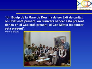 “ Un Equip de la Mare de Deu  ha de ser èxit de caritat on Crist està present, on l'univers sencer està present doncs on el Cap està present, el Cos Místic tot sencer està present".   Henri Caffarel 