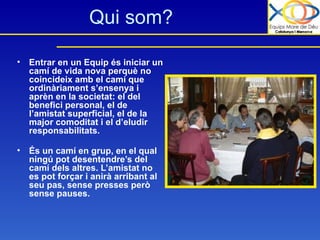Qui som? Entrar en un Equip és iniciar un camí de vida nova perquè no coincideix amb el camí que ordinàriament s’ensenya i aprèn en la societat: el del benefici personal, el de l’amistat superficial, el de la major comoditat i el d’eludir responsabilitats. És un camí en grup, en el qual ningú pot desentendre’s del camí dels altres. L’amistat no es pot forçar i anirà arribant al seu pas, sense presses però sense pauses.   