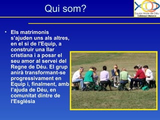 Qui som? Els matrimonis s’ajuden uns als altres, en el si de l'Equip, a construir una llar cristiana i a posar el seu amor al servei del Regne de Déu. El grup anirà transformant-se progressivament en Equip i, finalment, amb l’ajuda de Déu, en comunitat dintre de l'Església 
