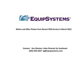 Before	
  and	
  AJer	
  Photos	
  from	
  Recent	
  EMS	
  Service	
  in	
  March	
  2012	
  
	
  




                                                         	
   	
  	
  
           Contact:	
  	
  	
  Ken	
  Glanton-­‐	
  Sales	
  Director	
  for	
  Southeast	
  
                	
  	
  	
  (205)	
  492-­‐4627	
  	
  kg@equipsystems.com	
  	
  	
  	
  	
  	
  	
  	
  	
  	
  	
  
 