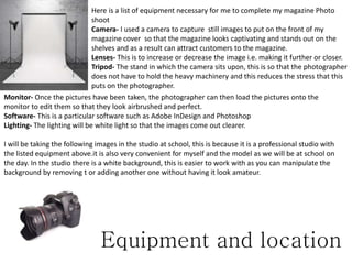 Here is a list of equipment necessary for me to complete my magazine Photo
shoot
Camera- I used a camera to capture still images to put on the front of my
magazine cover so that the magazine looks captivating and stands out on the
shelves and as a result can attract customers to the magazine.
Lenses- This is to increase or decrease the image i.e. making it further or closer.
Tripod- The stand in which the camera sits upon, this is so that the photographer
does not have to hold the heavy machinery and this reduces the stress that this
puts on the photographer.
Monitor- Once the pictures have been taken, the photographer can then load the pictures onto the
monitor to edit them so that they look airbrushed and perfect.
Software- This is a particular software such as Adobe InDesign and Photoshop
Lighting- The lighting will be white light so that the images come out clearer.
I will be taking the following images in the studio at school, this is because it is a professional studio with
the listed equipment above.it is also very convenient for myself and the model as we will be at school on
the day. In the studio there is a white background, this is easier to work with as you can manipulate the
background by removing t or adding another one without having it look amateur.
 