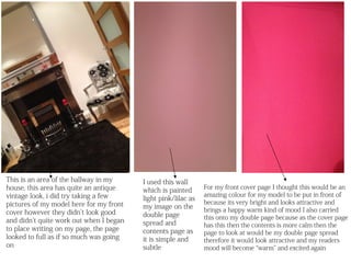 This is an area of the hallway in my     I used this wall
house, this area has quite an antique                          For my front cover page I thought this would be an
                                         which is painted
vintage look, i did try taking a few                           amazing colour for my model to be put in front of
                                         light pink/lilac as
pictures of my model here for my front                         because its very bright and looks attractive and
                                         my image on the       brings a happy warm kind of mood I also carried
cover however they didn’t look good      double page
and didn’t quite work out when I began                         this onto my double page because as the cover page
                                         spread and            has this then the contents is more calm then the
to place writing on my page, the page    contents page as      page to look at would be my double page spread
looked to full as if so much was going   it is simple and      therefore it would look attractive and my readers
on                                       subtle                mood will become “warm” and excited again
 