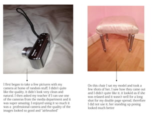 I first began to take a few pictures with my        On this chair I sat my model and took a
camera at home of random stuff, I didn’t quite      few shots of her, I saw how they came out
like the quality, it didn’t look very clean and     and I didn’t quite like it, it looked as if she
natural. I then asked my teacher if I can use one   was relaxed and it wasn’t well for a long
of the cameras from the media department and it     shot for my double page spread, therefore
was super amazing. I enjoyed using it so much it    I did not use it, her standing up posing
was a professional camera and the quality of the    looked much better
images looked so good and “airbrushed”
 