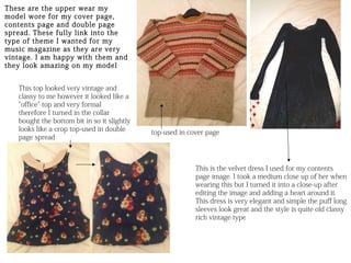 These are the upper wear my
model wore for my cover page,
contents page and double page
spread. These fully link into the
type of theme I wanted for my
music magazine as they are very
vintage. I am happy with them and
they look amazing on my model


   This top looked very vintage and
   classy to me however it looked like a
   “office” top and very formal
   therefore I turned in the collar
   bought the bottom bit in so it slightly
   looks like a crop top-used in double      top-used in cover page
   page spread



                                                           This is the velvet dress I used for my contents
                                                           page image. I took a medium close up of her when
                                                           wearing this but I turned it into a close-up after
                                                           editing the image and adding a heart around it.
                                                           This dress is very elegant and simple the puff long
                                                           sleeves look great and the style is quite old classy
                                                           rich vintage type
 