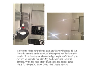 In order to make your model look attractive you need to put
the right amount and shades of makeup on her. For this you
need to do it in an area where the lighting is perfect and you
can see all sides to her skin. My bathroom has the best
lighting. With the help of my mum I got my model Edita
ready for the photo shoot under this bright lighting
 