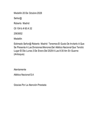 Medellín 20 De Octubre 2028
Señor@
Roberto Madrid
Cll 104 b # 60 A 32
2563652
Medellin
Estimado Señor@ Roberto Madrid Tenemos El Gusto De Invitarlo A Que
Se Presente A Las Divisiones Menores Del Atlético Nacional Que Tendrá
Lugar El Día Lunes 3 De Enero Del 2029 A Las 9:30 Am En Guarne
(Antioquia)
Atentamente
Atlético Nacional S.A
Gracias Por La Atención Prestada
 