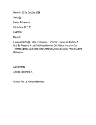 Medellín 20 De Octubre 2028
Señor@
Felipe Echavarria
Cll 102 A # 28 C 60
6548978
Medellin
Estimado Señor@ Felipe Echavarria Tenemos El Gusto De Invitarlo A
Que Se Presente A Las Divisiones Menores Del Atlético Nacional Que
Tendrá Lugar El Día Lunes 3 De Enero Del 2029 A Las 9:30 Am En Guarne
(Antioquia)
Atentamente
Atlético Nacional S.A
Gracias Por La Atención Prestada
 