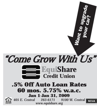 grade
                                                   car?
                                                to up
                                             your
                                           Want
“Come Grow With Us”
                      EquiShare
                       Credit Union
 .5% Off Auto Loan Rates
   60 mos. 5.75% w.a.c.
            Jan 1-Jan 31, 2009
  405 E. Central     263-6171      9100 W. Central
                   www.equishare.org
 