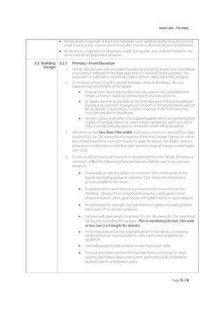 EQUIS LAKE – THE VINES
Page 3 of 9
 Homes shall incorporate at least one habitable room window overlooking the primary
street and/or public reserve where the public reserve is deemed the primary elevation.
 All elevations or portions of elevations visible from public view shall be finished in the
same manner as the primary elevation.
3.2 Building
Design
3.2.1 Primary / Front Elevation
1. Homes should have well articulated facades by providing at least one indentation
or projection reflected in the floor plan which is mirrored in the roof plan. The
projection or indentation should be at least 450mm deep (excludes garages);
2. A minimum of two (2) wall materials (excludes doors & windows). No one
material may exceed 80% of the façade.
 Choose from: face brick, render, mini orb, custom orb, weatherboard,
timber or feature cladding, rammed earth and natural stone.
 2c blocks are only acceptable to the front elevation if they are split face/
Classique or used with a parget join (smooth 2c limestone blocks will not
be accepted). Cream bricks, if used to majority of the front elevation
must be tumbled or handmade.
 Render colours shall reflect the supplied palette which are contemporary
shades of heritage colours ie. warm beiges, sandstone, earth and ochre
reds, charcoal and grey greens. No brown tones will be accepted.
3. All homes on lots less than 10m width shall have a minimum ground floor plate
height of 31c (ie. 28c eaves) for the majority of the front façade. Homes on corner
lots should extend the minimum height for walls for at least 3m and/or where a
projection or indentation in the floor plan permits a logical change in wall height
(see 3.2.4).
4. To ensure the architectural character is incorporated into the design of homes, a
minimum of 3 of the following character features shall be used in any primary
elevation:
 A verandah or balcony which is a minimum 40% of the width of the
façade (excluding garage or carport) x 1.5m deep with the longest
portion parallel to the street.;
 A substantial entrance feature to pronounce the main entry to the
dwelling. Choose from: arched portico, portico with gable end or
character feature, arbor, gate house with gable roof or an open pergola;
 A roof feature for example, but not limited to: gable-end wall; gambrel;
pitch over 27° or dormer windows;
 Increase wall plate height to at least 31c (ie. 28c eaves) for the majority of
the façade (excluding the garage). This is mandatory for lots 10m wide
or less (see 3.2.4 Height for details).
 A chimney featured in the street elevation* in face brick, contrasting
render or feature material (refer to colour and material palette for
guidance).
 Vertically proportioned windows in awning or sash style;
 A minor decorative element for example but is not limited to: steel
awning, planterbox, decorative screen, protruding wall, rendered or
facebrick plinth or federation piers.
 