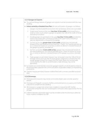 EQUIS LAKE – THE VINES
Page 5 of 9
3.2.5 Garages & Carports
 The roof and design features of garages and carports must be consistent with the main
dwelling.
 Unless varied by a Detailed Area Plan, the size and location of garages is as follows:
1. Garages must be located for access from the rear laneway where one is provided.
2. Single storey homes on lots sized less than 12.5m width and accessed from a
street or mews must contain a garage not greater than 50% of the width of the lot
(excluding truncation).
3. Double garages are permitted on lots sized less than 12.5m width provided the
home is two storey with a minimum of 30% of the upper storey (including a
balcony) aligned with, or forward of the garage.
4. For front access lots greater than 12.5m width, garages may not protrude
forward of the main building line by more than 1 metre. This may be extended up
to 1.5 metres for homes on corner lots, or where an element is located forward of
the garage e.g. portico, verandah etc
5. For front access lots 12.5m width or less, garages may not protrude forward of
the main building line. This may be extended up to 1 metre for homes on corner
lots, or where an element is located forward of the garage e.g. portico, verandah
etc
6. Triple garages are permitted, however may not exceed more than 50% of the lot
frontage and must ensure that the third garage component is set back from the
double garage to lessen the impact from the street. (Note: the removal walls
constructed by the seller to accommodate a triple driveway may not be
permitted.)
 For homes on corner lots the crossover (garage/carport) is to be located as close to
the lot boundary opposite the corner truncation as possible (subject to engineering
constraints).
 Carports may be permitted, however shall be fitted with a remote controlled sectional
door.
3.2.6 Driveways
 Driveways and crossovers may not be constructed of plain grey concrete, gravel or
asphalt.
 Driveways and footpath crossovers shall be constructed prior to occupancy and shall be
coloured to complement the dwelling.
 All crossovers in verges that contain trees installed or retained by LWP shall be
constructed so that the trees are not damaged or removed unless approved by The City
of Swan.
 A 90mm diameter stormwater pipe must be provided under the driveway to allow for
future irrigation installation by LWP.
 