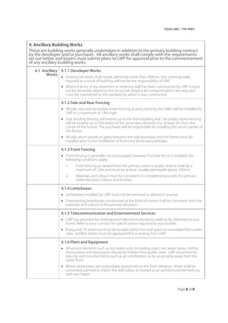 EQUIS LAKE – THE VINES
Page 6 of 9
4. Ancillary Building Works
These are building works generally undertaken in addition to the primary building contract
by the developer and/or purchaser. All ancillary works shall comply with the requirements
set out below and buyers must submit plans to LWP for approval prior to the commencement
of any ancillary building works.
4.1 Ancillary
Works
4.1.1 Developer Works
 Existing site levels shall not be altered by more than 200mm. Any retaining walls
required as a result of building will not be the responsibility of LWP.
 Where a fence, entry statement or retaining wall has been constructed by LWP it must
not be removed, altered or the structural integrity be compromised in any way and
must be maintained to the standard by which it was constructed.
4.1.2 Side and Rear Fencing
 All side, rear and secondary street fencing as prescribed by the Seller will be installed by
LWP to a maximum of 1.8m high.
 Side dividing fencing will extend up to the front building line. Secondary street fencing
will be located up to the extent of the secondary elevation (i.e. at least 3m from the
corner of the home). The purchaser will be responsible for installing the return panels of
the fences.
 All side return panels or gates between the side boundary and the home must be
installed prior to the installation of front yard landscape packages.
4.1.3 Front Fencing
 Front fencing is generally not encouraged, however if a front fence is installed, the
following conditions apply:
1. Front fencing as viewed from the primary street or public reserve shall be a
maximum of 1.8m and must be at least visually permeable above 700mm.
2. Materials and colours must be consistent or complementary with the primary
street elevation colours and finishes.
4.1.4 Letterboxes
 Letterboxes installed by LWP must not be removed or altered in anyway
 Freestanding letterboxes constructed at the front of homes shall be consistent with the
materials and colours of the primary elevation.
4.1.5 Telecommunication and Entertainment Services
 LWP has provided for underground telecommunications cable to be delivered to your
home. Refer to your contract for specifications required by your builder.
 If required, TV antennas must be located within the roof space or concealed from public
view. Satellite dishes must be approved first in writing from LWP.
4.1.6 Plant and Equipment
 All service elements such as hot water units (including solar), rain water tanks, clothes
drying areas and downpipes should be hidden from public view. LWP recommends
placing roof mounted items such as air conditioners as far as possible away from the
street front.
 Where downpipes are unavoidably positioned on the front elevation, these shall be
concealed, painted to match the wall colour or treated as an architectural element e.g.
with rain heads.
 