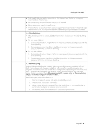 EQUIS LAKE – THE VINES
Page 7 of 9
 Solar panel collectors are the exception to this standard and should be located to
maximize their effectiveness.
 Air conditioning units must match the colour of the roof.
 Meter boxes must match the wall colour.
 The installation of security shutters is discouraged. To reduce impact on the streetscape,
alternatives such as security mesh or protective film to glazing should be considered.
4.1.7 Outbuildings
 All outbuildings shall be constructed behind the front or secondary elevation building
line.
 For lots under 1000m2
1. Outbuildings less than 24sqm shall be in materials and colours compatible with the
main dwelling.
2. Outbuildings greater than 24sqm shall be constructed of the same materials,
colours and finishes of the main dwelling.
 For lots over 1000m2
1. Outbuildings less than 36sqm shall be in materials and colours compatible with the
main dwelling.
2. Outbuildings greater than 36sqm shall be constructed of the same materials,
colours and finishes of the main dwelling.
4.1.8 Landscaping
Unless otherwise stipulated in the land sales contract, all homes approved by LWP and
built in accordance with the approved plans, will receive front yard landscaping and
irrigation installation at the cost of LWP. Your front garden will be designed in consultation
with a landscape architect who specializes in current landscape trends and low water
usage Western Australian Plants. Please contact LWP 6 weeks prior to the completion
of your home to arrange an installation date.
Landscaping will only be installed once:
 Side fencing panels and/or side gates (installed by owner).
 The driveway crossover is completed.
 All excess soil & debris is removed from the site and the lot is restored to the as
constructed level prior to building commencement.
 All retaining walls and hardstands are completed by the owner.
 