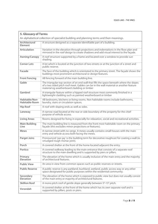 EQUIS LAKE – THE VINES
Page 8 of 9
5. Glossary of Terms
An alphabetical collection of specialist building and planning terms and their meanings.
Architectural
Element
A structure designed as a separate identifiable part of a building.
Articulation Variation in the elevation through projections and indentations in the floor plan and
mirrored in the roof design to create shadows and add visual interest to the façade.
Awning/Canopy A roof structure supported by a frame and located over a window to provide sun
shading.
Corner Lots A lot which is located at the junction of two streets or at the junction of a street and
public reserve.
Facade The face of the building which is orientated to the primary street. The façade shows the
buildings most prominent architectural or design features.
Front Fencing All fencing forward of the main building line.
Gable The triangular top section of an end wall that fills the space beneath where the slopes
of a two sided pitch roof meet. Gables can be in the wall material or another feature
material eg weatherboard cladding or timber
Gambrel A triangular feature within a hipped roof structure most commonly finished in a
lightweight cladding such as painted weatherboard or timber
Habitable/Non-
Habitable Room
All bedrooms, kitchens or living rooms. Non habitable rooms include bathrooms,
laundry, stairs or circulation spaces.
Hip Roof A roof with sloping ends as well as sides.
Laneway A narrow road located at the rear or side boundary of the property for the chief
purpose of vehicle access.
Living Areas Rooms designed for living in especially for relaxation, social and recreational activities.
Main Building
Line
The main building line is measured from the front most habitable room on the primary
façade (this excludes minor projections or features).
Mews A narrow street with no verge. A mews usually contains small houses with the main
entry and vehicle access both facing the mews.
Parget Joins Pronounced ‘par-jay’ is the building term for decorative roughcast for coating a wall (ie.
smudged rough mortar joint).
Porch A covered shelter at the front of the home located adjacent the entry.
Portico A covered walkway leading to the main entrance that consists of a separate roof
structure to the main dwelling and is supported by piers or pillars.
Primary
Elevation
The elevation of the home which is usually inclusive of the main entry and the majority
of architectural features.
Public View An area in view from common spaces such as public reserves or streets.
Public Reserve A public reserve is any parkland, bushland, wetland, public access way or any other
space designated for public purposes within the residential community.
Secondary
Elevation
The elevation of the home which is exposed to public view but does not usually consist
of the main entry or majority of architectural features.
Skillion Roof A mono pitch roof of gentle slope generally between 50
-150
pitch.
Verandah
A covered shelter at the front of the home which has its own separate roof and is
supported by pillars, posts or piers.
 