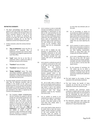 Page 9 of 9
RESTRICTIVE COVENANTS
1. The Buyer acknowledges that the Seller has
agreed to sell and transfer the Property to the
Buyer on the condition that the Buyer enters into
certain covenants relating to the use of the
Property for the purpose of enhancing the
amenity of all other lots within the Equis Lake
development including lots on the Plan of
Subdivision of which the Property forms part.
2. In these covenants, unless the contrary intention
appears:
(a) "Plan of Subdivision" means the Plan of
Subdivision or proposed Plan of
Subdivision annexed to this Contract which
is intended to be lodged for approval at the
Land Titles Office;
(b) "Land" means the lot on the Plan of
Subdivision which is sold by the Seller to
the Buyer pursuant to this Contract;
(c) "Transferor" means the Seller;
(d) "Transferee" means the Buyer; and
(e) "Design Guidelines" means “The Equis
Lake Design Guidelines” applicable to the
development stage described in the Plan of
Subdivision, as produced and developed by
the Seller from time to time.
3. The Buyer hereby covenants and agrees with the
Seller that the following covenants shall be
included in the transfer of the Land to be
prepared pursuant to this Contract and the Buyer
hereby agrees to incorporate these covenants in
the transfer of land to be prepared by the Buyer
and submitted to the Seller as required by this
Contract in the following form:
(a) The Transferee HEREBY ACKNOWLEDGES
that the Transferor has agreed to sell and
transfer the Land hereby transferred to the
Transferee on the condition that the
Transferee enters into certain covenants
relating to the use of the Land for the
purpose of enhancing the amenity of all
other lots on the Plan of Subdivision of
which this Land forms part (“Plan of
Subdivision”) and HEREBY COVENANTS
and AGREES on behalf of itself, its
successors in title, transferees and assigns,
with the Transferor, its successors in title,
transferees and assigns as follows:
(i) not to construct or erect or externally
renovate any building or structure or
appendage or improvement of any
kind on the Land (including but not
limited to outbuildings, car parking
areas, structures, landscaping, spaces,
undercover and open storage areas,
fences, walls, air conditioning units,
television, radio or other antennae on
the Land without the prior written
consent of the Transferor which
consent shall not be unreasonably
withheld;
(ii) not to erect or display any sign,
boarding or advertisement of any
description whatsoever on the Land
without the prior written consent of
the Transferor provided that such
consent shall not be unreasonable
withheld;
(iii) not to permit or authorise any part of
a residence constructed on the Land
to be used in any way directly or
indirectly for any business,
commercial, manufacturing,
mercantile storage, vending or any
non-residential purpose other than a
business purpose which in the
opinion of the Transferor is quiet and
unobtrusive and which does not in
any way detract from the general
amenity of the Land;
(iv) not to park, store or keep or
permit to be parked, stored or kept on
the Land any vehicle of a commercial
type which is used in the ordinary
course of any business other than in
accordance with The Design
Guidelines issued by the Transferor
from time to time;
(v) not to conduct or permit to be
conducted any repairs or restorations
of any motor vehicle, boat, trailer,
aircraft, or any other vehicle on the
Land other than wholly within a
garage on the Land;
(vi) not to raise, breed or keep, permit to
be raised, bred or kept any insects,
reptiles, animals, livestock or poultry
on the Land provided that this
restriction shall not operate to
prevent the Transferee from keeping
no more than two domestic pets on
the Land;
(vii) not to accumulate or permit to
accumulate any rubbish or garbage or
other waste material on the Land or
keep or permit the same to be kept on
the Land except in containers located
in areas of the Land which are not
visible from any street adjoining the
Land;
(viii) not to construct or erect or cause or
allow to be constructed or erected on
the Land any residential dwelling or
any other building, improvement,
erection or thing which does not
comply with the Design Guidelines;
(ix) not to erect a dwelling house with a
floor area of less than 160 square
metres (exclusive of carports, garages,
verandahs and other enclosed areas)
on any lot which is not less than 500
square metres;
(x) for the purposes of sub-clause (ix)
“lot” means any lot on which a
residential dwelling may be erected
including a proposed strata title lot
and any lot created by the subdivision
of the Land.
(b) The land subject to the burden of these
covenants is the Land hereby transferred.
(c) The land having the benefit of these
covenants are all the lots on the Plan of
Subdivision of which the Land forms part.
(d) The covenants and restrictions herein
contained or implied shall run with and bind
the Land and shall endure for the benefit of
and be enforceable by each and every
registered proprietor for the time being of any
lot on the Plan of Subdivision.
(e) The Restrictive Covenant shall expire and
cease to have effect from and including the
thirty first (31st
) day of December 2020.
 