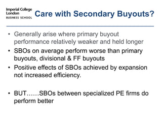 • Generally arise where primary buyout
performance relatively weaker and held longer
• SBOs on average perform worse than primary
buyouts, divisional & FF buyouts
• Positive effects of SBOs achieved by expansion
not increased efficiency.
• BUT……SBOs between specialized PE firms do
perform better
Care with Secondary Buyouts?
sustain performance?
 
