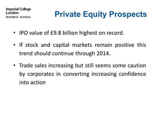 Private Equity Prospects
• IPO value of £9.8 billion highest on record.
• If stock and capital markets remain positive this
trend should continue through 2014.
• Trade sales increasing but still seems some caution
by corporates in converting increasing confidence
into action
 