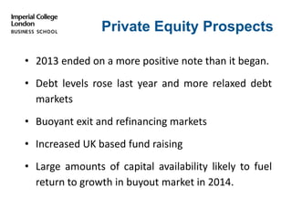 Private Equity Prospects
• 2013 ended on a more positive note than it began.
• Debt levels rose last year and more relaxed debt
markets
• Buoyant exit and refinancing markets
• Increased UK based fund raising
• Large amounts of capital availability likely to fuel
return to growth in buyout market in 2014.
 