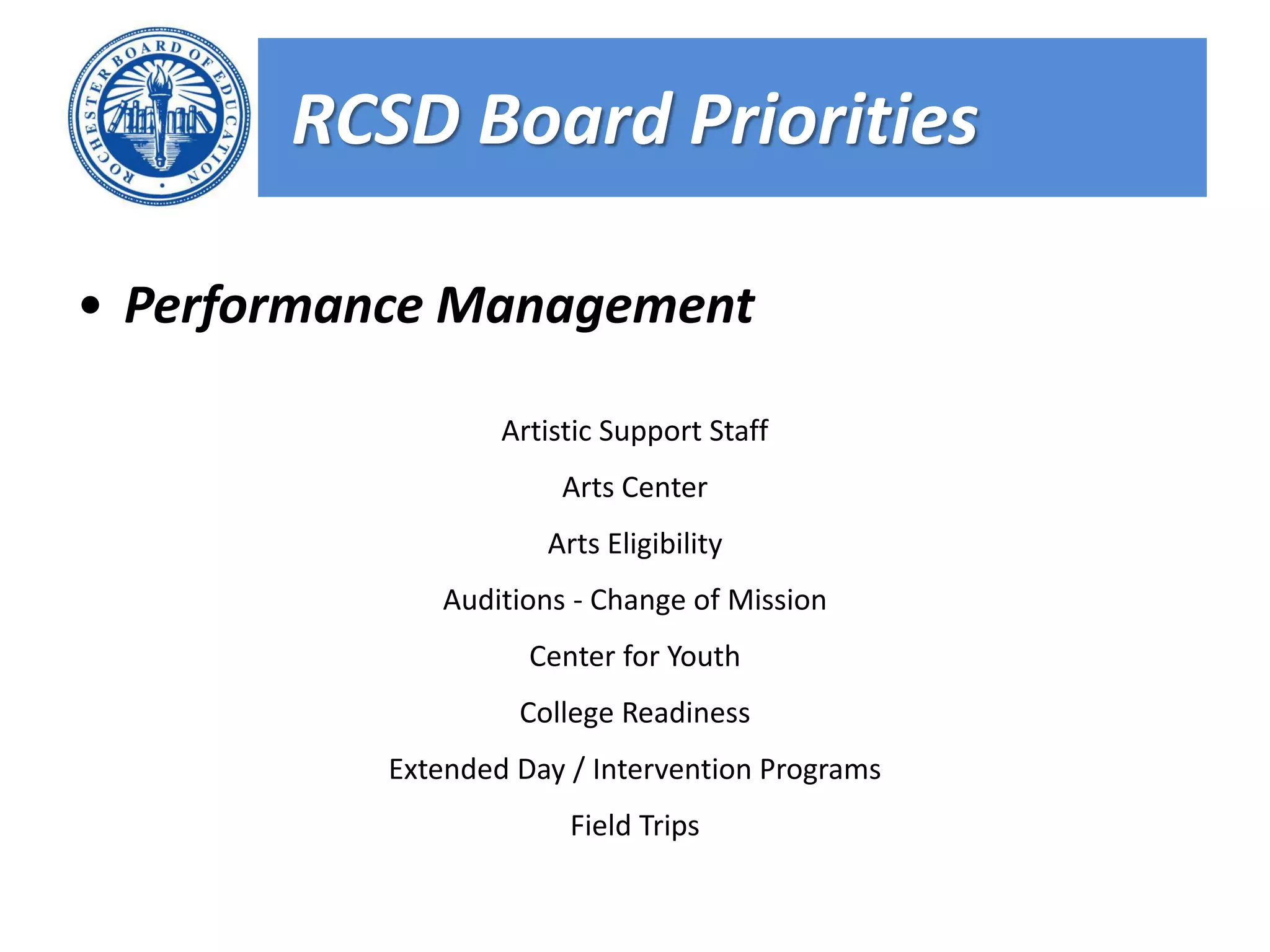 RCSD Board Priorities

• Performance Management

                   Artistic Support Staff
                        Arts Center
                      Arts Eligibility
              Auditions - Change of Mission
                     Center for Youth
                    College Readiness
           Extended Day / Intervention Programs
                        Field Trips
 