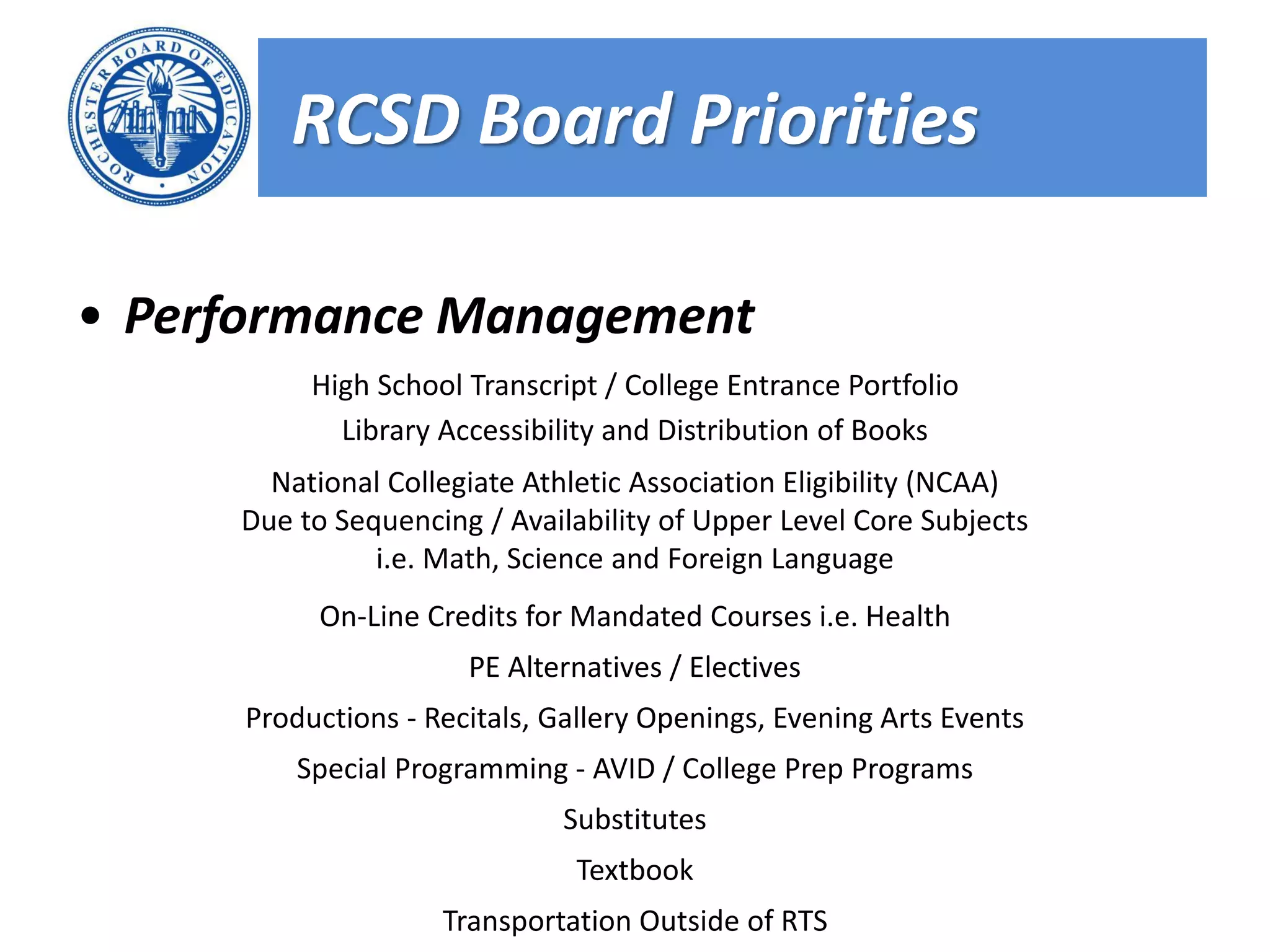 RCSD Board Priorities

• Performance Management
          High School Transcript / College Entrance Portfolio
            Library Accessibility and Distribution of Books
       National Collegiate Athletic Association Eligibility (NCAA)
     Due to Sequencing / Availability of Upper Level Core Subjects
               i.e. Math, Science and Foreign Language
           On-Line Credits for Mandated Courses i.e. Health
                      PE Alternatives / Electives
     Productions - Recitals, Gallery Openings, Evening Arts Events
         Special Programming - AVID / College Prep Programs
                             Substitutes
                              Textbook
                    Transportation Outside of RTS
 