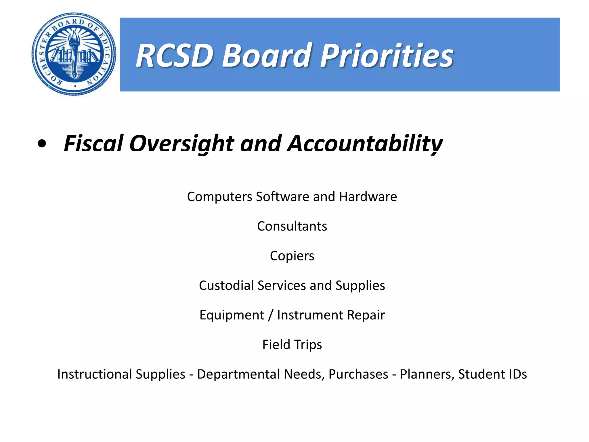 RCSD Board Priorities

• Fiscal Oversight and Accountability
                      Computers Software and Hardware

                                  Consultants

                                    Copiers

                        Custodial Services and Supplies

                        Equipment / Instrument Repair

                                   Field Trips

 Instructional Supplies - Departmental Needs, Purchases - Planners, Student IDs
 