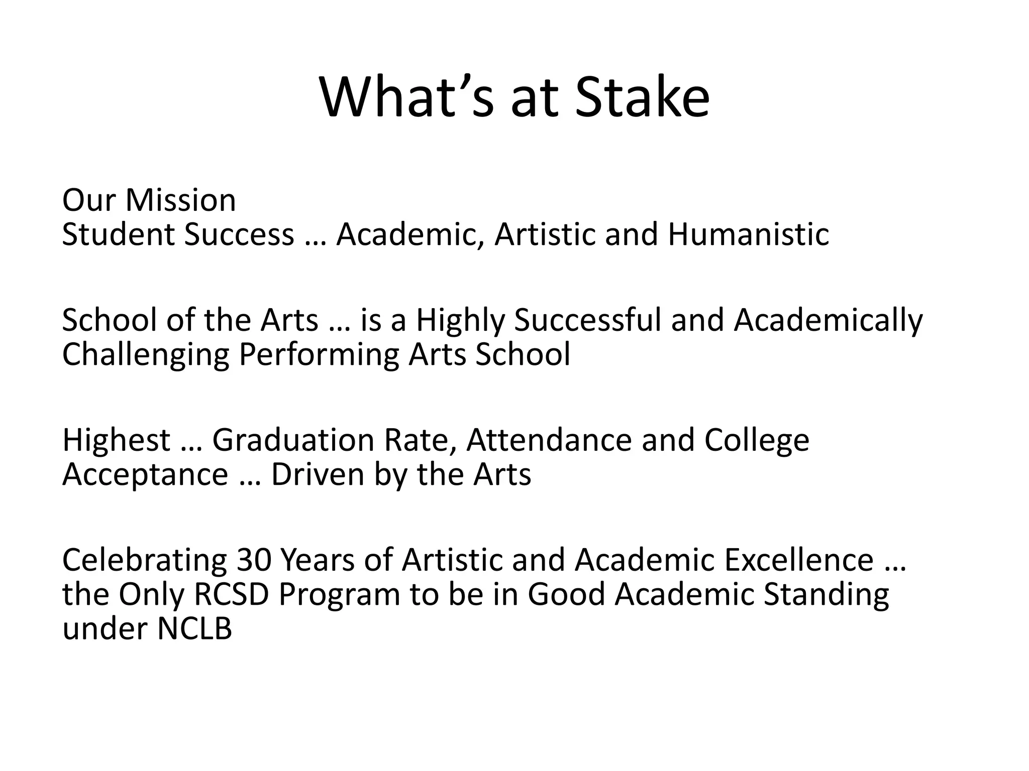 What’s at Stake
Our Mission
Student Success … Academic, Artistic and Humanistic

School of the Arts … is a Highly Successful and Academically
Challenging Performing Arts School

Highest … Graduation Rate, Attendance and College
Acceptance … Driven by the Arts

Celebrating 30 Years of Artistic and Academic Excellence …
the Only RCSD Program to be in Good Academic Standing
under NCLB
 